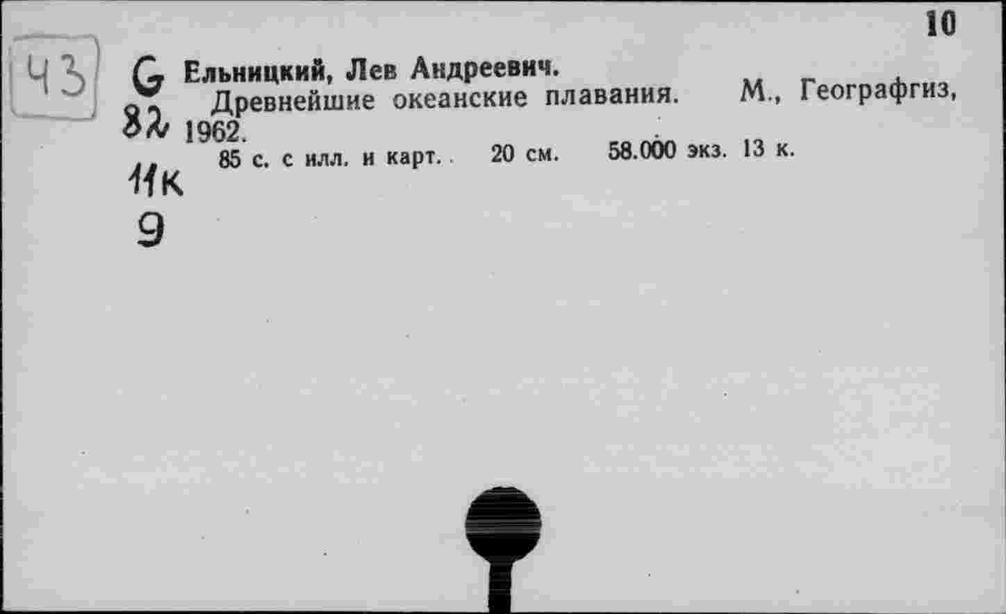 ﻿10
Q Ельницкий, Лев Андреевич.
?Т Древнейшие океанские плавания. М., Географгиз, ЗА/ 1962.
.,	85 с. с илл. и карт. 20 см. 58.000 экз. 13 к.
Як
9